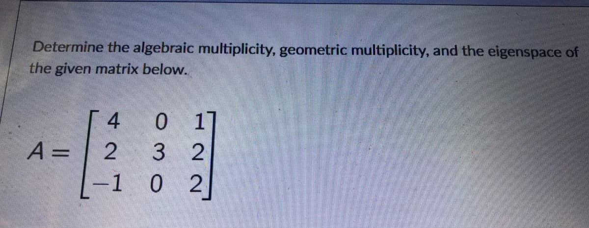 Determine the algebraic multiplicity, geometric multiplicity, and the eigenspace of
the given matrix below.
4
17
A =
3 2
%3D
-1 0 2
