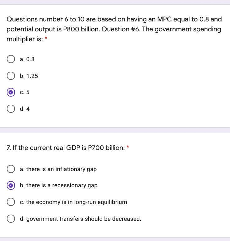 Questions number 6 to 10 are based on having an MPC equal to 0.8 and
potential output is P800 billion. Question #6. The government spending
multiplier is: *
а. О.8
b. 1.25
с. 5
d. 4
7. If the current real GDP is P700 billion: *
a. there is an inflationary gap
b. there is a recessionary gap
c. the economy is in long-run equilibrium
O d. government transfers should be decreased.
