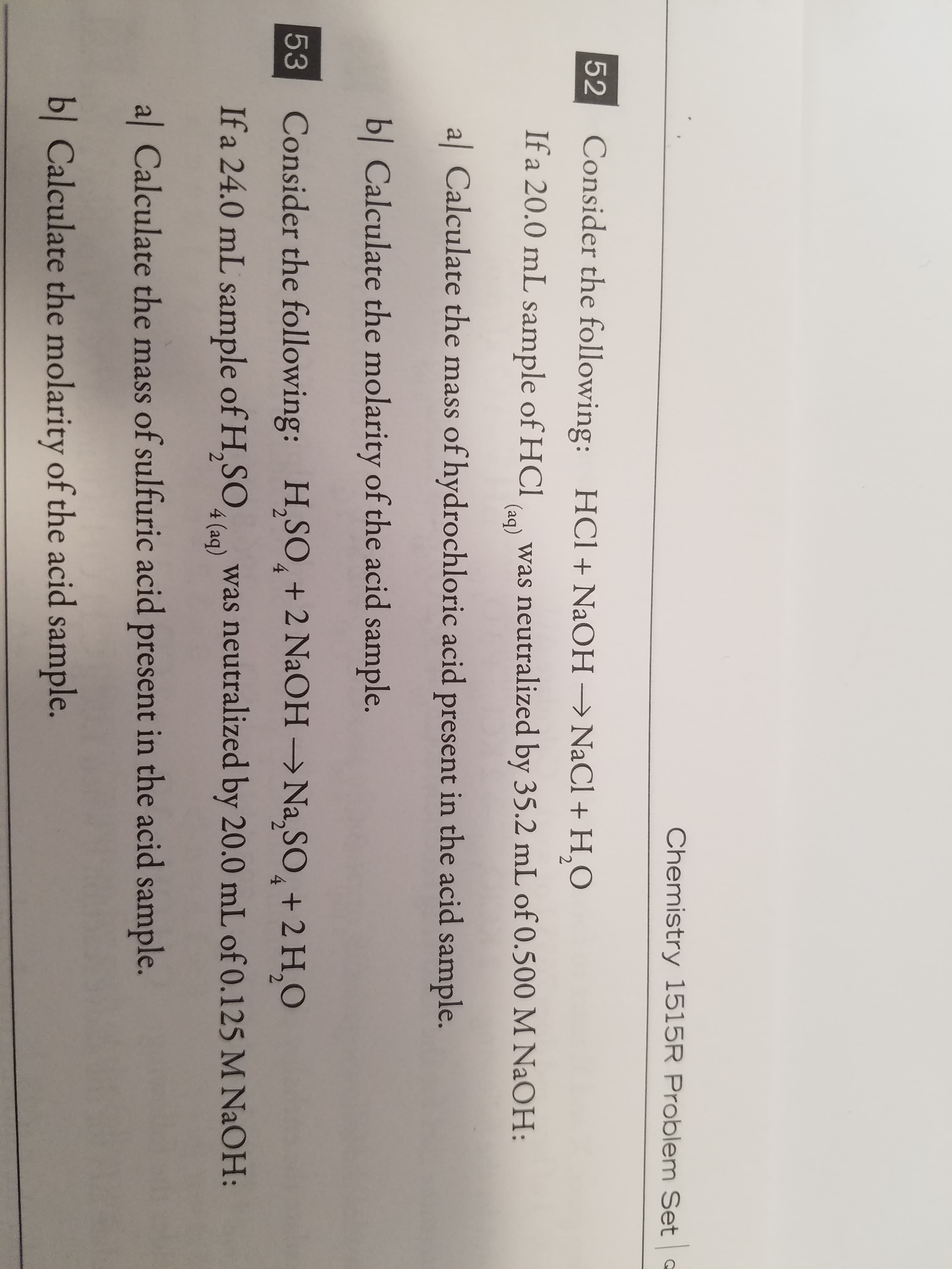 Chemistry 1515R Problem Set
Consider the following: HCl + NaOH → NaCl + H2O
If a 20.0 mL sap H was neutralized by 35.2 mL of 0.500 M NaOH:
al Calculate the mass of hydrochloric acid present in the acid sample.
bl Calculate the molarity of the acid sample.
Consider the following:
If a 24.0 mL sample of H.SOlo) was neutralized by 20.0 mL of 0.125 M NaOH:
al Calculate the mass of sulfuric acid present in the acid sample.
52
(aq)
ES
H,so, + 2 NaOH → Na2SO4 + 2 H,O
53
bl Calculate the molarity of the acid sample.
