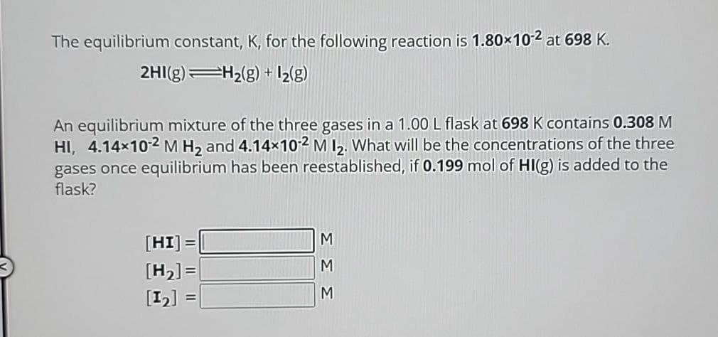 The equilibrium constant, K, for the following reaction is 1.80×102 at 698 K.
2HI(g)
H2(g) + 12(g)
An equilibrium mixture of the three gases in a 1.00 L flask at 698 K contains 0.308 M
HI, 4.14×102 M H2 and 4.14x102 M 12. What will be the concentrations of the three
gases once equilibrium has been reestablished, if 0.199 mol of HI(g) is added to the
flask?
=
M
[HI]
[H2]=
[12]
M
M
Σ Σ Σ