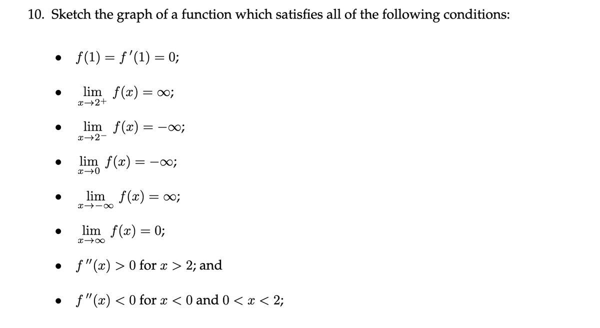 10. Sketch the graph of a function which satisfies all of the following conditions:
• f(1) = f'(1) = 0;
lim_ f(x) = x;
x→2+
●
lim f(x)
x→2-
= -∞;
lim f(x) = 0;
x→0
lim_ f(x) = ∞;
∞-←x
lim f(x) = 0;
x →∞
f"(x) > 0 for x > 2; and
f"(x) < 0 for x < 0 and 0 < x < 2;