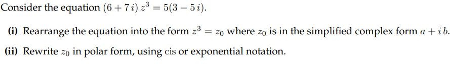 Consider the equation (6 + 7 i) z³ = 5(3 - 5 i).
(i) Rearrange the equation into the form z³ = zo where zo is in the simplified complex form a + i b.
(ii) Rewrite zo in polar form, using cis or exponential notation.