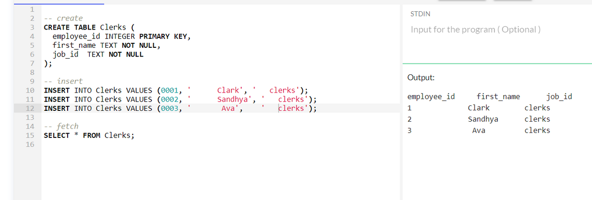 2 -- create
3 CREATE TABLE Clerks (
4
5
6
7
8
9
10
11
12
13
14
15
16
);
employee_id INTEGER PRIMARY KEY,
first_name TEXT NOT NULL,
job_id TEXT NOT NULL
-- insert
INSERT INTO Clerks VALUES (0001,
INSERT INTO Clerks VALUES (0002,
INSERT INTO Clerks VALUES (0003,
fetch
SELECT * FROM Clerks;
Clark',
Sandhya',
Ava',
clerks');
clerks');
clerks');
STDIN
Input for the program (Optional)
Output:
employee_id
1
2
3
first_name
Clark
Sandhya
Ava
job_id
clerks
clerks
clerks