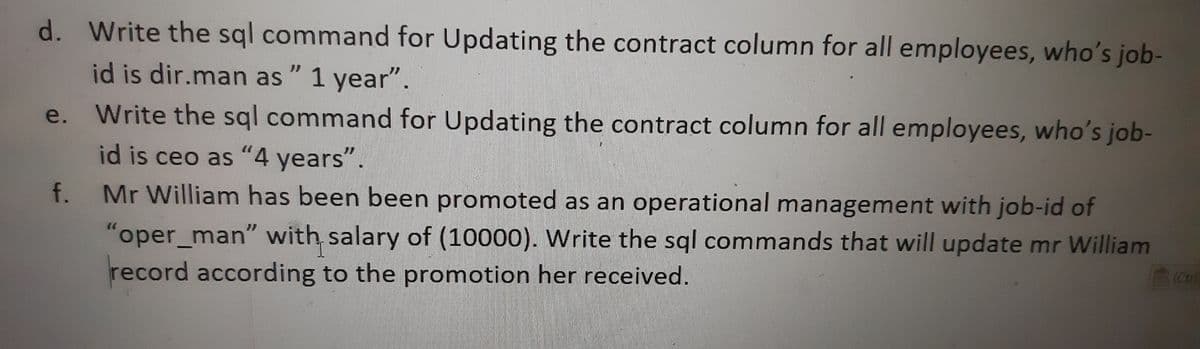 d. Write the sql command for Updating the contract column for all employees, who's job-
id is dir.man as " 1 year".
Write the sql command for Updating the contract column for all employees, who's job-
id is ceo as "4 years".
Mr William has been been promoted as an operational management with job-id of
"oper_man" with salary of (10000). Write the sql commands that will update mr William
record according to the promotion her received.
e.
f.