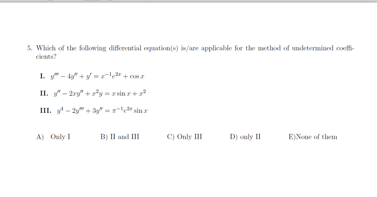 5. Which of the following differential equation(s) is/are applicable for the method of undetermined coeffi-
cients?
I. y" – 4y" + y' = x=le2« + cos a
II. y" – 2.xy" +x²y = x sin x + x2
III. y4 – 2y" + 3y" = n-le2" sin æ
A) Only I
B) II and III
C) Only III
D) only II
E)None of them
