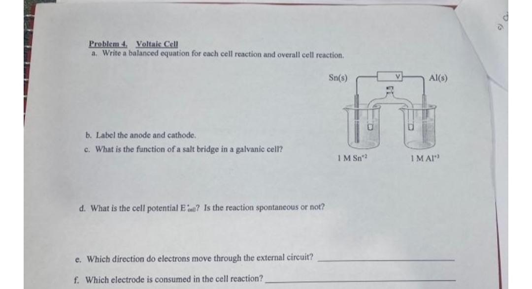 Problem 4. Voltaic Cell
a. Write a balanced equation for cach cell reaction and overall cell reaction.
Sn(s)
Al(s)
b. Label the anode and cathode,
c. What is the function of a salt bridge in a galvanic cell?
1M Sn2
IM AI
d. What is the cell potential E e? Is the reaction spontaneous or not?
e. Which direction do electrons move through the external circuit?
f. Which electrode is consumed in the cell reaction?
