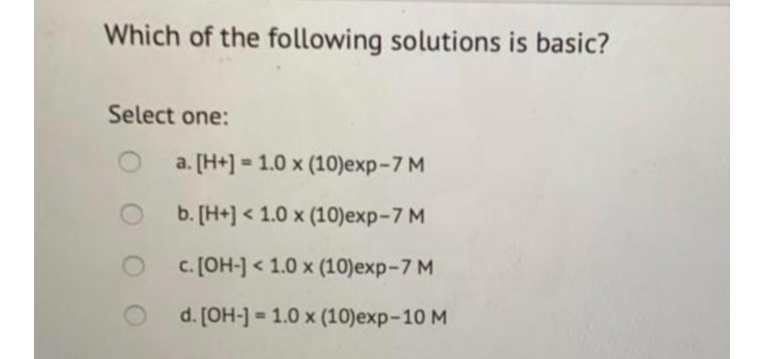 Which of the following solutions is basic?
Select one:
a. [H+] = 1.0 x (10)exp-7 M
%3!
b. [H+] < 1.0 x (10)exp-7 M
c. [OH-] < 1.0 x (10)exp-7 M
d. [OH-] = 1.0 x (10)exp-10 M
%3!

