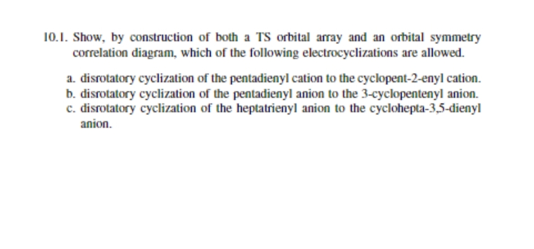 10.1. Show, by construction of both a TS orbital array and an orbital symmetry
correlation diagram, which of the following electrocyclizations are allowed.
a. disrotatory cyclization of the pentadienyl cation to the cyclopent-2-enyl cation.
b. disrotatory cyclization of the pentadienyl anion to the 3-cyclopentenyl anion.
c. disrotatory cyclization of the heptatrienyl anion to the cyclohepta-3,5-dienyl
anion.
