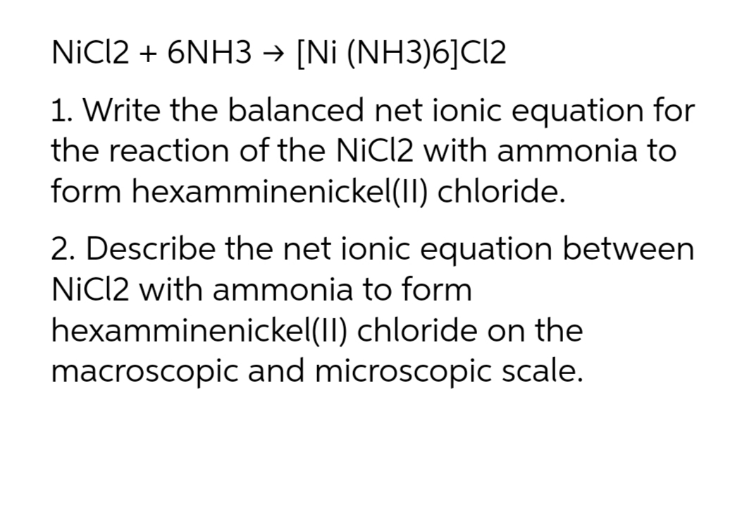 NiCI2 + 6NH3 → [Ni (NH3)6]Cl2
1. Write the balanced net ionic equation for
the reaction of the NiCl2 with ammonia to
form hexamminenickel(II) chloride.
2. Describe the net ionic equation between
NiCl2 with ammonia to form
hexamminenickel(II) chloride on the
macroscopic and microscopic scale.
