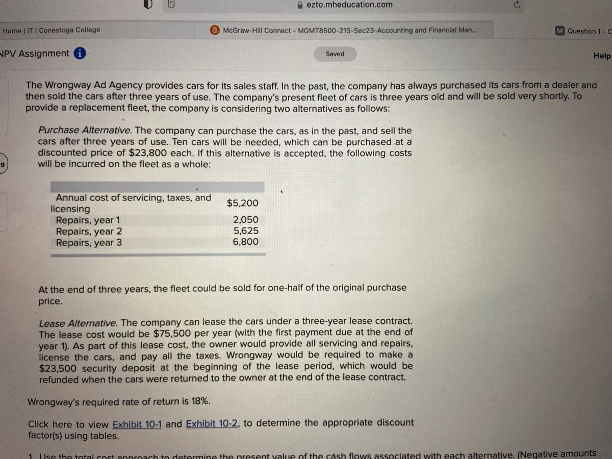 ezto.mheducation.com
Home | IT | Conestoga College
BMcGraw-Hill Connect - MGMT8500-21S-Sec23-Accounting and Financial Man...
M Question 1- C
NPV Assignment i
Saved
Help
The Wrongway Ad Agency provides cars for its sales staff. In the past, the company has always purchased its cars from a dealer and
then sold the cars after three years of use. The company's present fleet of cars is three years old and will be sold very shortly. To
provide a replacement fleet, the company is considering two alternatives as follows:
Purchase Alternative. The company can purchase the cars, as in the past, and sell the
cars after three years of use. Ten cars will be needed, which can be purchased .at a
discounted price of $23,800 each. If this alternative is accepted, the following costs
will be incurred on the fleet as a whole:
9
Annual cost of servicing, taxes, and
licensing
Repairs, year 1
Repairs, year 2
Repairs, year 3
$5,200
2,050
5,625
6,800
At the end of three years, the fleet could be sold for one-half of the original purchase
price.
Lease Alternative. The company can lease the cars under a three-year lease contract.
The lease cost would be $75,500 per year (with the first payment due at the end of
year 1). As part of this lease cost, the owner would provide all servicing and repairs,
license the cars, and pay all the taxes. Wrongway would be required to make a
$23,500 security deposit at the beginning of the lease period, which would be
refunded when the cars were returned to the owner at the end of the lease contract.
Wrongway's required rate of return is 18%.
Click here to view Exhibit 10-1 and Exhibit 10-2, to determine the appropriate discount
factor(s) using tables.
1 |se the total cost annroach to determine the present value of the cash flows associated with each alternative. (Negative amounts
