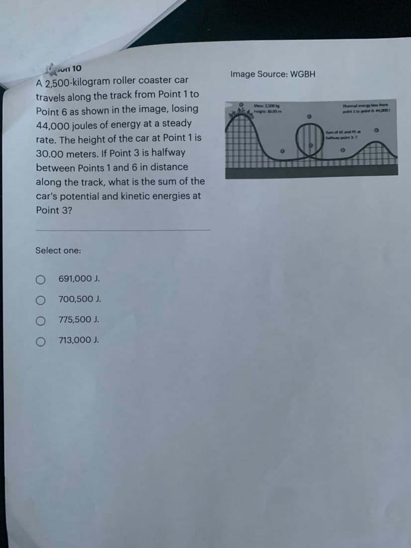 un 10
A 2,500-kilogram
roller coaster car
travels along the track from Point 1 to
Point 6 as shown in the image, losing
44,000 joules of energy at a steady
rate. The height of the car at Point 1 is
30.00 meters. If Point 3 is halfway
between Points 1 and 6 in distance
along the track, what is the sum of the
car's potential and kinetic energies at
Point 3?
Select one:
691,000 J.
700,500 J.
775,500 J.
713,000 J.
Image Source: WGBH
Max: 2,300 g
High 200
0
O
Thermal megy
point to pin 44,000
Sum of EE and PE
O