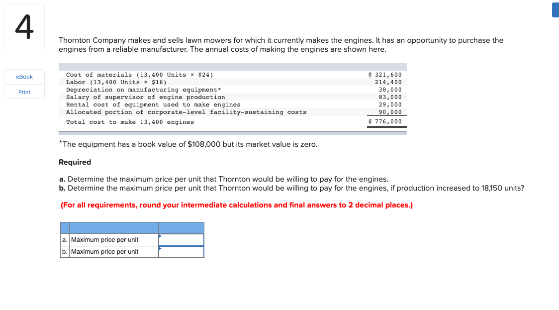 Thornton Company makes and sells lawn mowers for which it currently makes the engines. It has an opportunity to purchase the
engines from a reliable manufacturer. The annual costs of making the engines are shown here.
Cost of materials (13,400 Units x $24)
Labor (13,400 Units x $16)
Depreciation on manufacturing equipment*
Salary of supervisor of engine production
Rental cost
Allocated portion of corporate-level facility-sustaining costs
$ 321,600
214,400
38,000
83,000
29,000
equipment used to make engines
90,000
$ 776,000
Total cost to make 13,400 engines
*The equipment has a book value of $108,000 but its market value is zero.
Required
a. Determine the maximum price per unit that Thornton would be willing to pay for the engines.
b. Determine the maximum price per unit that Thornton would be willing to pay for the engines, if production increased to 18,150 units?
(For all requirements, round your intermediate calculations and final answers to 2 decimal places.)
a. Maximum price per unit
b. Maximum price per unit
