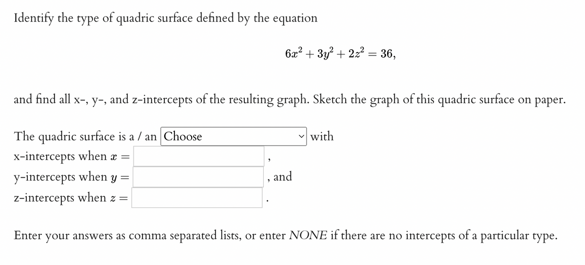 Identify the type of quadric surface defined by the equation
6x² + 3y? + 2z? = 36,
and find all x-, y-, and z-intercepts of the resulting graph. Sketch the graph of this quadric surface on paper.
The quadric surface is a / an Choose
v with
x-intercepts when x =
y-intercepts when y =
, and
z-intercepts when z =
Enter your answers as comma separated lists, or enter NONE if there are no intercepts of a particular type.
