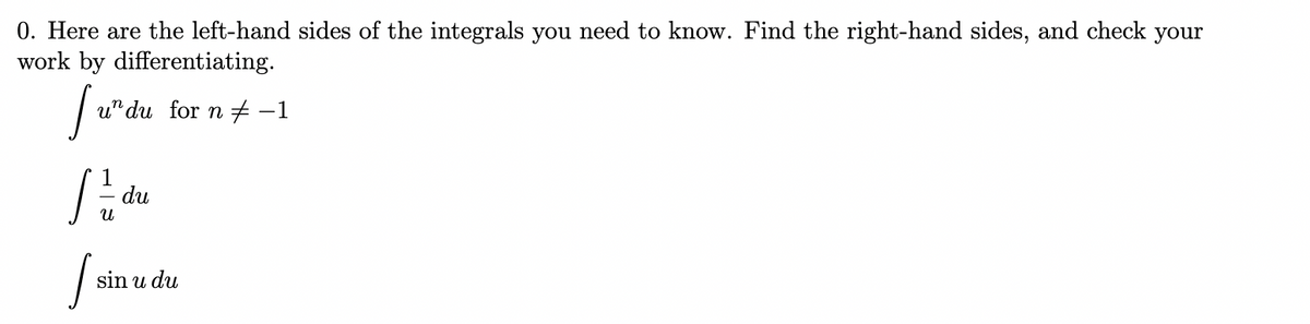 0. Here are the left-hand sides of the integrals you need to know. Find the right-hand sides, and check your
work by differentiating.
u" du for n -1
du
sin u du
