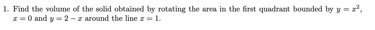 1. Find the volume of the solid obtained by rotating the area in the first quadrant bounded by y = x²,
x = 0 and y = 2 – x around the line x = 1.
