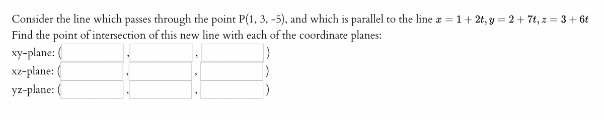 Consider the line which passes through the point P(1, 3, -5), and which is parallel to the line x = 1+ 2t, y = 2+ 7t, z = 3 + 6t
Find the point of intersection of this new line with each of the coordinate planes:
xy-plane:
xz-plane:
yz-plane:
