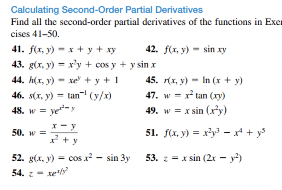 Calculating Second-Order Partial Derivatives
Find all the second-order partial derivatives of the functions in Exer
cises 41-50.
41. f(x, y) = x + y + xy
43. g(x, y) = x²y + cos y + y sin x
44. h(x, y) = xe +y+1
46. s(x, y) = tan¯¹ (y/x)
yer-y
48. w =
50. w =
x - y
x² + y
52. g(x, y)
54. z = xex/y
=
42. f(x, y) = sin xy
cos x² - sin 3y
45. r(x, y) = ln (x + y)
47. w = x² tan (xy)
49. w = x sin (x²y)
51. f(x, y) = x²y³ = x² + y²
53. z = x sin (2x − y²)
-