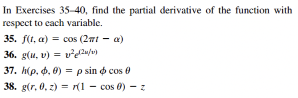 In Exercises 35-40, find the partial derivative of the function with
respect to each variable.
35. f(t, a) = cos (2πt - α)
36. g(u, v) = v²e(²u/v)
37. h(p, , 0) = p sin cos 0
38. g(r, 0, z) = r(1 − cos 0) z
-