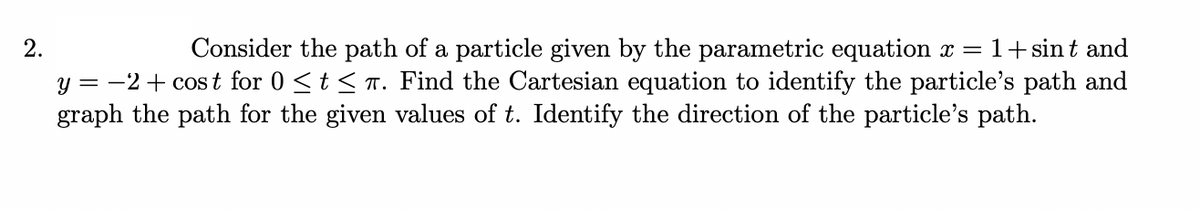 Consider the path of a particle given by the parametric equation x =
y = -2+ cost for 0 <t < T. Find the Cartesian equation to identify the particle's path and
graph the path for the given values of t. Identify the direction of the particle's path.
2.
1+ sin t and
