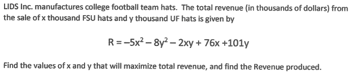 LIDS Inc. manufactures college football team hats. The total revenue (in thousands of dollars) from
the sale of x thousand FSU hats and y thousand UF hats is given by
R=-5x²-8y²-2xy + 76x +101y
Find the values of x and y that will maximize total revenue, and find the Revenue produced.