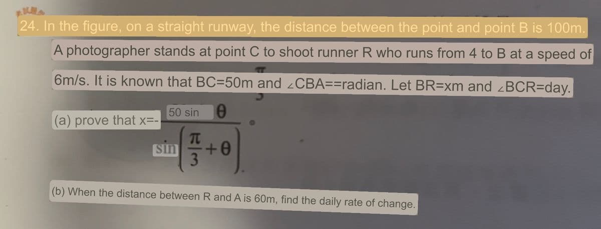 24. In the figure, on a straight runway, the distance between the point and point B is 100m.
A photographer stands at point C to shoot runner R who runs from 4 to B at a speed of
6m/s. It is known that BC=50m and <CBA==radian. Let BR=xm and <BCR=day.
0
(a) prove that x=-
50 sin
sin
π
+0
(b) When the distance between R and A is 60m, find the daily rate of change.