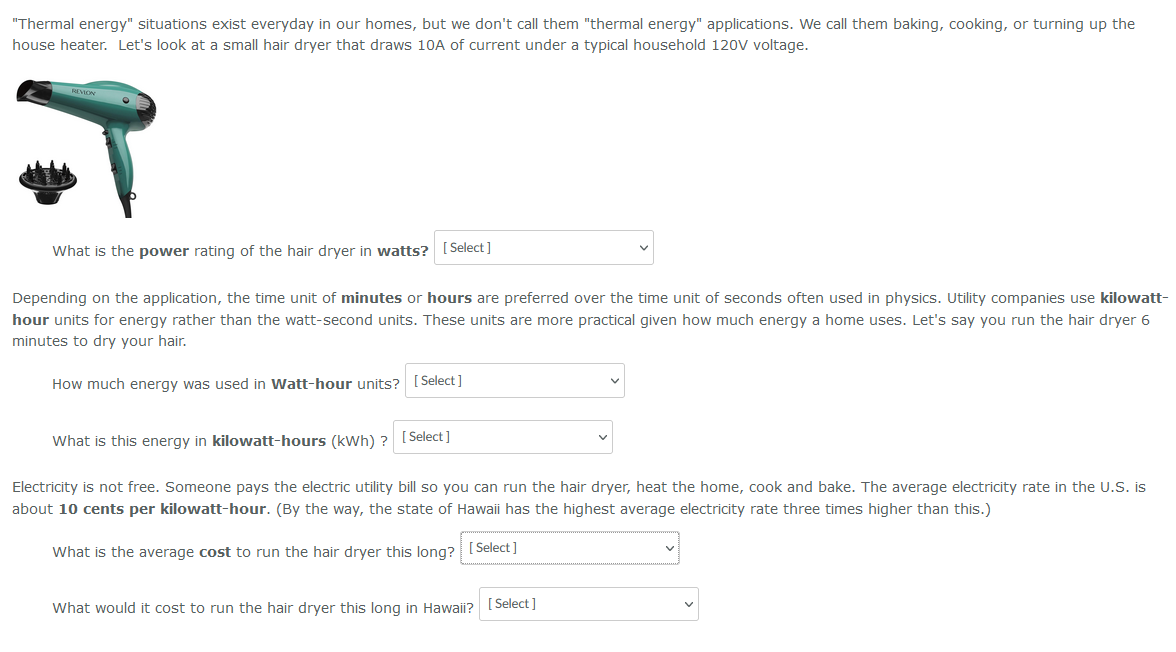"Thermal energy" situations exist everyday in our homes, but we don't call them "thermal energy" applications. We call them baking, cooking, or turning up the
house heater. Let's look at a small hair dryer that draws 10A of current under a typical household 120V voltage.
REVION
T
What is the power rating of the hair dryer in watts? [Select]
Depending on the application, the time unit of minutes or hours are preferred over the time unit of seconds often used in physics. Utility companies use kilowatt-
hour units for energy rather than the watt-second units. These units are more practical given how much energy a home uses. Let's say you run the hair dryer 6
minutes to dry your hair.
How much energy was used in Watt-hour units? [Select]
What is this energy in kilowatt-hours (kWh) ? [Select]
Electricity is not free. Someone pays the electric utility bill so you can run the hair dryer, heat the home, cook and bake. The average electricity rate in the U.S. is
about 10 cents per kilowatt-hour. (By the way, the state of Hawaii has the highest average electricity rate three times higher than this.)
What is the average cost to run the hair dryer this long? [Select]
What would it cost to run the hair dryer this long in Hawaii?
[Select]
