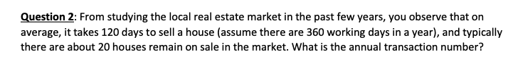 Question 2: From studying the local real estate market in the past few years, you observe that on
average, it takes 120 days to sell a house (assume there are 360 working days in a year), and typically
there are about 20 houses remain on sale in the market. What is the annual transaction number?