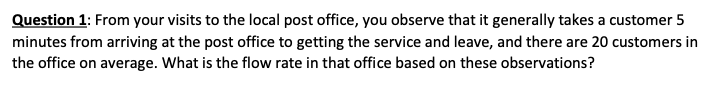 Question 1: From your visits to the local post office, you observe that it generally takes a customer 5
minutes from arriving at the post office to getting the service and leave, and there are 20 customers in
the office on average. What is the flow rate in that office based on these observations?