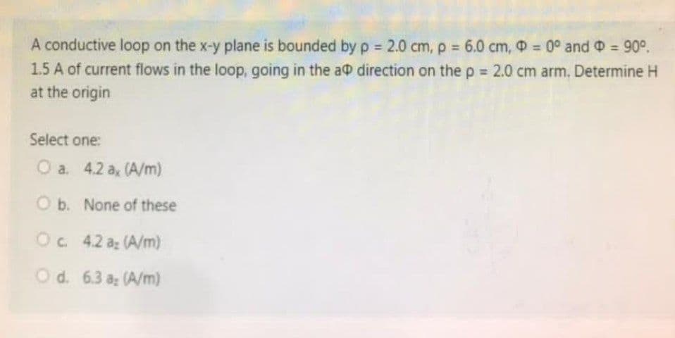 A conductive loop on the x-y plane is bounded by p= 2.0 cm, p = 6.0 cm, D = 0° and = 90°.
1.5 A of current flows in the loop, going in the a direction on the p = 2.0 cm arm. Determine H
at the origin
Select one:
O a. 4.2 a, (A/m)
O b.
Oc. 4.2 a: (A/m)
O d. 6.3 az (A/m)
None of these