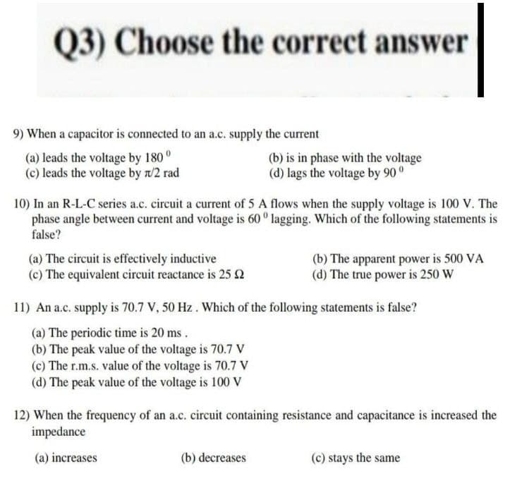 Q3) Choose the correct answer
9) When a capacitor is connected to an a.c. supply the current
(a) leads the voltage by 180°
(b) is in phase with the voltage
(d) lags the voltage by 90°
(c) leads the voltage by n/2 rad
10) In an R-L-C series a.c. circuit a current of 5 A flows when the supply voltage is 100 V. The
phase angle between current and voltage is 60° lagging. Which of the following statements is
false?
(a) The circuit is effectively inductive
(b) The apparent power is 500 VA
(d) The true power is 250 W
(c) The equivalent circuit reactance is 25 £2
11) An a.c. supply is 70.7 V, 50 Hz . Which of the following statements is false?
(a) The periodic time is 20 ms.
(b) The peak value of the voltage is 70.7 V
(c) The r.m.s. value of the voltage is 70.7 V
(d) The peak value of the voltage is 100 V
12) When the frequency of an a.c. circuit containing resistance and capacitance is increased the
impedance
(a) increases
(b) decreases
(c) stays the same