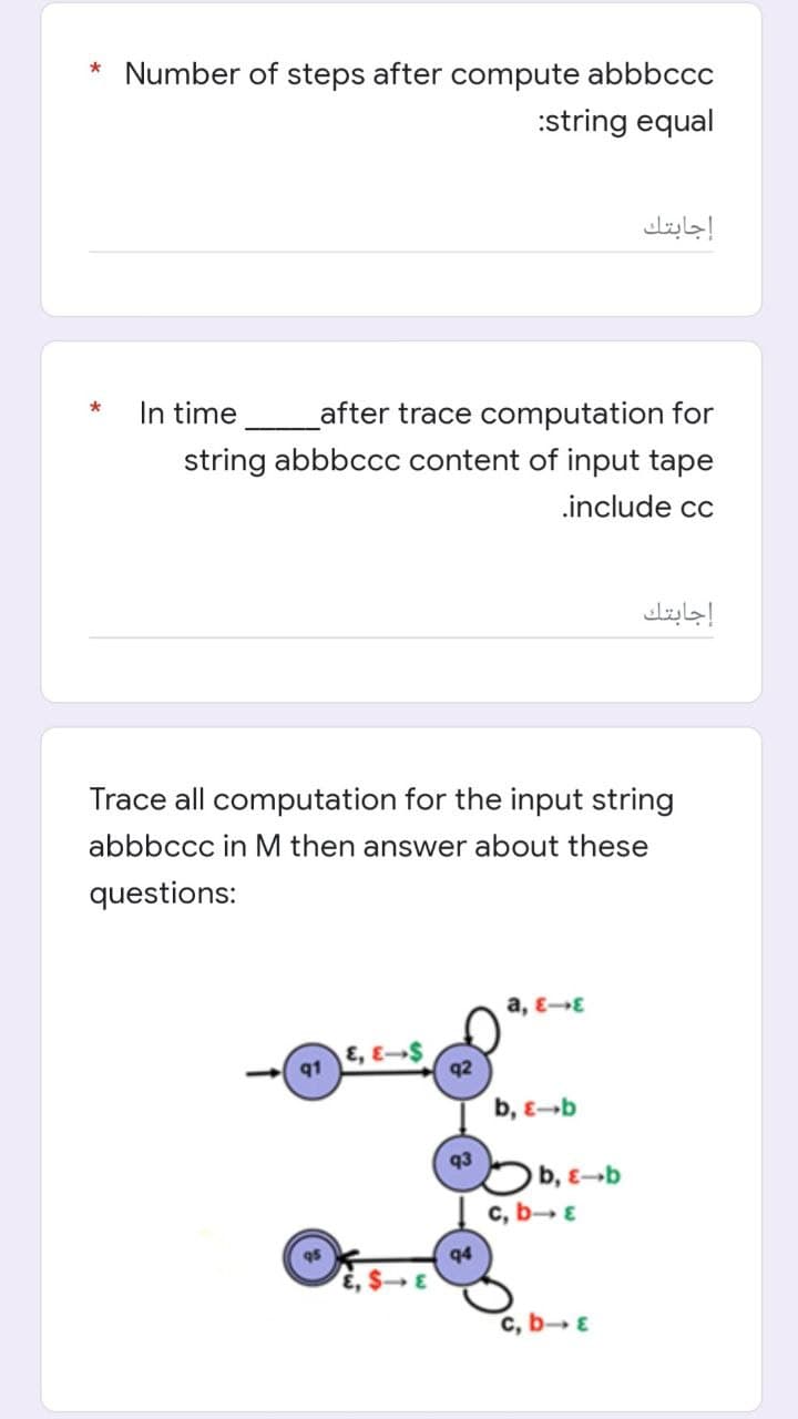 * Number of steps after compute abbbccc
:string equal
*
In time
after trace computation for
string abbbccc content of input tape
.include cc
Trace all computation for the input string
abbbccc in M then answer about these
questions:
a, E-E
E, E-S
b, E-b
q1
q2
q3
q4
b, E-b
c, b→ E
c, b→ ε
إجابتك
إجابتك