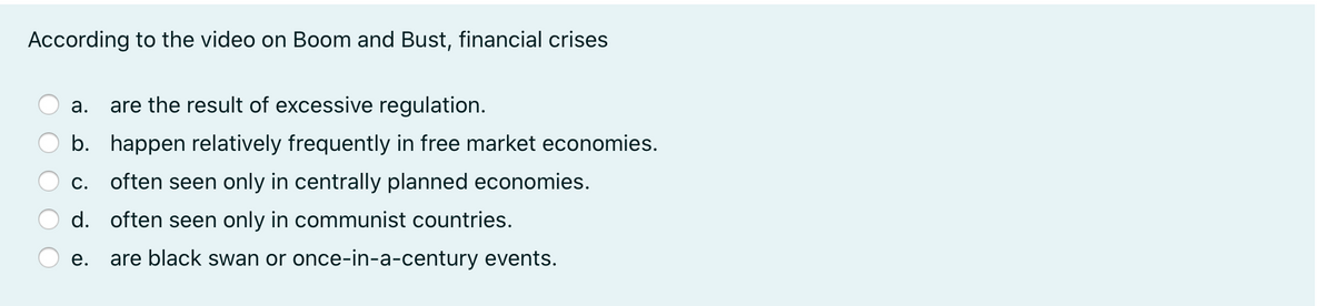 According to the video on Boom and Bust, financial crises
а.
are the result of excessive regulation.
b. happen relatively frequently in free market economies.
c. often seen only in centrally planned economies.
d. often seen only in communist countries.
е.
are black swan or once-in-a-century events.
