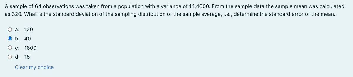 A sample of 64 observations was taken from a population with a variance of 14,4000. From the sample data the sample mean was calculated
as 320. What is the standard deviation of the sampling distribution of the sample average, i.e., determine the standard error of the mean.
а.
120
О b. 40
С.
1800
O d. 15
Clear my choice
