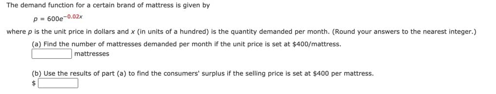 The demand function for a certain brand of mattress is given by
p = 600e-0.02x
where p is the unit price in dollars and x (in units of a hundred) is the quantity demanded per month. (Round your answers to the nearest integer.)
(a) Find the number of mattresses demanded per month if the unit price is set at $400/mattress.
mattresses
(b) Use the results of part (a) to find the consumers' surplus if the selling price is set at $400 per mattress.
$
