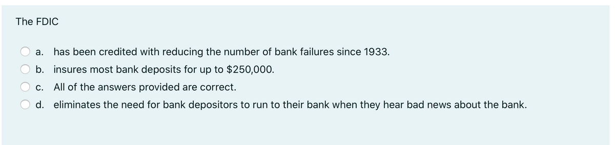 The FDIC
a. has been credited with reducing the number of bank failures since 1933.
b. insures most bank deposits for up to $250,000.
C.
All of the answers provided are correct.
d. eliminates the need for bank depositors to run to their bank when they hear bad news about the bank.
