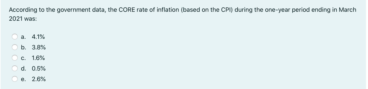 According to the government data, the CORE rate of inflation (based on the CPI) during the one-year period ending in March
2021 was:
а.
4.1%
b. 3.8%
С.
1.6%
d. 0.5%
е. 2.6%
