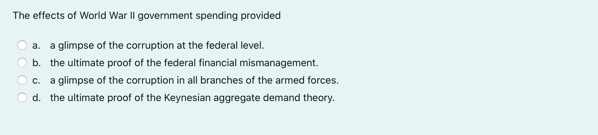 The effects of World War II government spending provided
а.
a glimpse of the corruption at the federal level.
b. the ultimate proof of the federal financial mismanagement.
С.
a glimpse of the corruption in all branches of the armed forces.
d. the ultimate proof of the Keynesian aggregate demand theory.
