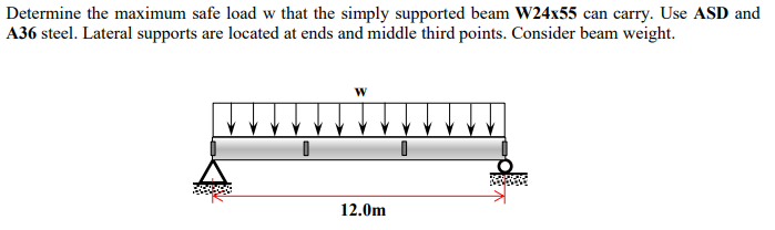 Determine the maximum safe load w that the simply supported beam W24x55 can carry. Use ASD and
A36 steel. Lateral supports are located at ends and middle third points. Consider beam weight.
W
|!!!!!!!!!!
12.0m