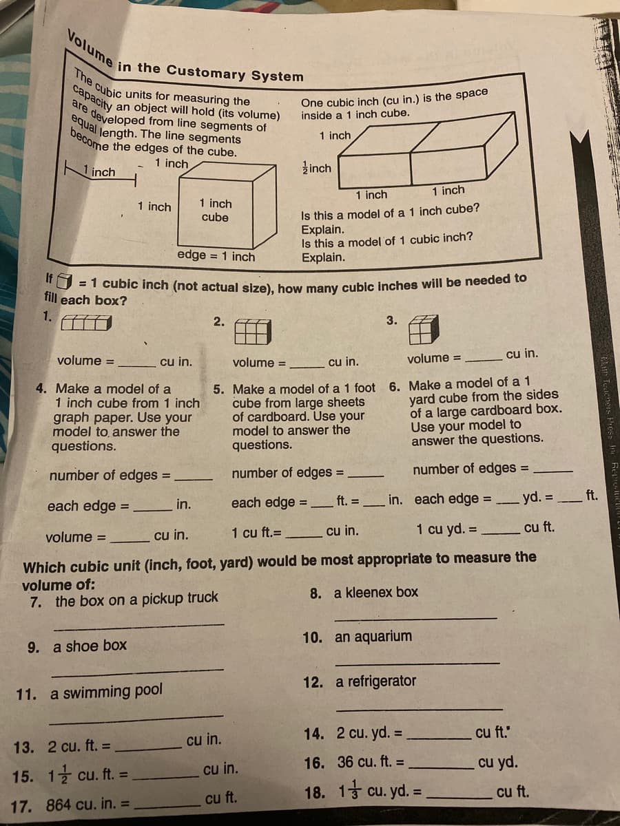 Volume in the Customary System
The cubic units for measuring the
equal Jength. The line segments
capacity
One cubic inch (cu in.) is the space
inside a 1 inch cube.
are
an object will hold (its volume)
developed from line segments of
decome the edges of the cube.
1 inch
1 inch
1 inch
žinch
1 inch
1 inch
1 inch
cube
1 inch
Is this a model of a 1 inch cube?
Explain.
Is this a model of 1 cubic inch?
Explain.
edge = 1 inch
If
EI cubic inch (not actual size), how many cubicinches will be needed to
fill each box?
1.
2.
3.
volume =
cu in.
volume =
cu in.
volume =
cu in.
4. Make a model of a
1 inch cube from 1 inch
graph paper. Use your
model to, answer the
questions.
5. Make a model of a 1 foot 6. Make a model of a 1
yard cube from the sides
of a large cardboard box.
Use your model to
answer the questions.
cube from large sheets
of cardboard. Use your
model to answer the
questions.
number of edges =
number of edges
number of edges =
each edge =
each edge =
ft. in. each edge =
yd. =
ft.
in.
cu in.
1 cu ft.=
cu in.
1 cu yd. =
cu ft.
volume =
Which cubic unit (inch, foot, yard) would be most appropriate to measure the
volume of:
the box on a pickup truck
8. a kleenex box
10. an aquarium
9. a shoe box
12. a refrigerator
11. a swimming pool
cu in.
14.
2 cu. yd. =
cu ft.
13. 2 cu. ft. =
cu in.
16. 36 cu. ft. =
cu yd.
15. 1
글 cu. ft. =
18. 13 cu. yd. =
cu ft.
cu ft.
17. 864 cu. in. =
Tuaicheis Piess In
