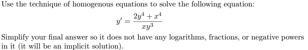 Use the technique of homogenous equations to solve the following equation:
2y4 + x4
y'
xy3
Simplify your final answer so it does not have any logarithms, fractions, or negative powers
in it (it will be an implicit solution).
