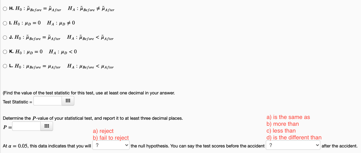 O H. Họ : Ã Before = ñ after
На : И Веfore
+ Ã A fter
A
O I. Ho : HD = 0
HA : HD +0
O J. Ho : Before = ñ aster HA : i Be fore < ñaster
HA : Ü Before < HAfter
O K. Ho : µp = 0 HẠ: µD < 0
L. Ho : HBefore
HAfter
На:
H Before
< HAfter
(Find the value of the test statistic for this test, use at least one decimal in your answer.
Test Statistic =
a) is the same as
b) more than
c) less than
d) is the different than
Determine the P-value of your statistical test, and report it to at least three decimal places.
P =
a) reject
b) fail to reject
At a = 0.05, this data indicates that you will ?
the null hypothesis. You can say the test scores before the accident ?
after the accident.
