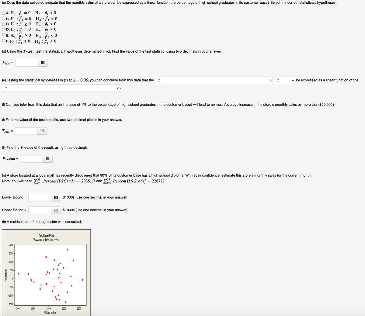 (c) Does the data collected indicate that the monthly sales of a store can be expressed as a linear function the percentage of high school graduates in its customer base? Select the correct statisticaly hypotheses.
А. Но : В1
В. Но : В — о На : В >0
C. Ho : B1 20 HẠ : B1 > 0
D. Ho : B1 = 0 HẠ : B1 + 0
E. Ho : B1 2 0 HẠ: B1 < 0
F. Ho : B1 > 0 HẠ : B1
0 HA : B1 < 0
(d) Using the F-test, test the statistical hypotheses determined in (c). Find the value of the test statistic, using two decimals in your answer.
Feale
%3D
(e) Testing the statistical hypotheses in (c) at a = 0.05, you can conclude from this data that the
?
?
v be expressed as a linear function of the
?
(f) Can you infer from this data that an increase of 1% to the percentage of high school graduates in the customer based will lead to an mean/average increase in the store's monthly sales by more than $50,000?
(i) Find the value of the test statistic, use two decimal places in your answer.
Tcalc
...
(ii) Find the P-value of the result, using three decimals.
P-value =
(g) A store located at a local mall has recently discovered that 90% of its customer base has a high school diploma. With 95% confidence, estimate this store's monthly sales for the current month.
38
38
Note: You will need E, Percent HSGrads; = 2935.17 and E, Percent H SGrads
= 228777
i=1
i=1
Lower Bound =
$1000s (use one decimal in your answer)
Upper Bound =
$1000s (use one decimal in your answer)
(h) A residual plot of the regression was consulted.
Residual Plot
(Response is Sales in $1000s)
2000
1500
1000 -
500 -
-500 -
-1000
-1500
500
1000
1500
2000
2500
Fitted Value
O O
Residual
