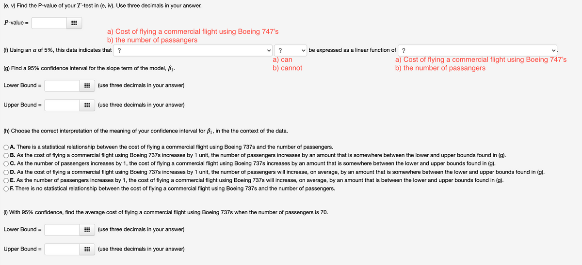 (e, v) Find the P-value of your T-test in (e, iv). Use three decimals in your answer.
P-value =
a) Cost of flying a commercial flight using Boeing 747's
b) the number of passangers
(f) Using an a of 5%, this data indicates that ?
?
v be expressed as a linear function of ?
a) Cost of flying a commercial flight using Boeing 747's
b) the number of passangers
а) can
(g) Find a 95% confidence interval for the slope term of the model, B1.
b) cannot
Lower Bound
(use three decimals in your answer)
%3D
Upper Bound
(use three decimals in your answer)
%3D
(h) Choose the correct interpretation of the meaning of your confidence interval for B1, in the the context of the data.
A. There is a statistical relationship between the cost of flying a commercial flight using Boeing 737s and the number of passengers.
B. As the cost of flying a commercial flight using Boeing 737s increases by 1 unit, the number of passengers increases by an amount that is somewhere between the lower and upper bounds found in (g).
C. As the number of passengers increases by 1, the cost of flying a commercial flight using Boeing 737s increases by an amount that is somewhere between the lower and upper bounds found in (g).
D. As the cost of flying a commercial flight using Boeing 737s increases by 1 unit, the number of passengers will increase, on average, by an amount that is somewhere between the lower and upper bounds found in (g).
E. As the number of passengers increases by 1, the cost of flying a commercial flight using Boeing 737s will increase, on average, by an amount that is between the lower and upper bounds found in (g).
F. There is no statistical relationship between the cost of flying a commercial flight using Boeing 737s and the number of passengers.
(i) With 95% confidence, find the average cost of flying a commercial flight using Boeing 737s when the number of passengers is 70.
Lower Bound =
(use three decimals in your answer)
Upper Bound =
(use three decimals in your answer)
