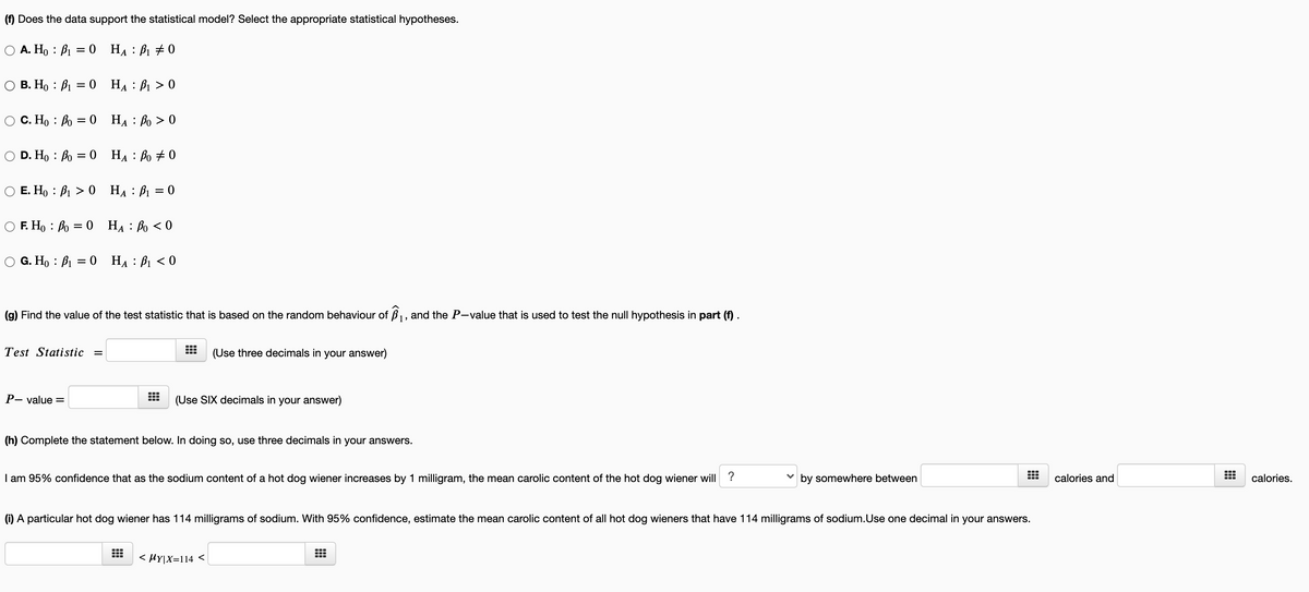 (f) Does the data support the statistical model? Select the appropriate statistical hypotheses.
A. Ho : B1 = 0 HẠ : B1 + 0
В. Но : В 3D 0 На : В > 0
С. Но : Во 3 0 На : Во > 0
D. Ho : Bo = 0 HẠ : Bo + 0
E. Ho : B1 > 0 HẠ : B1 = 0
F. H, : Bo = 0 HẠ : Bo < 0
G. Но : В 3D 0 На : В <0
||
(g) Find the value of the test statistic that is based on the random behaviour of ß1, and the P-value that is used to test the null hypothesis in part (f) .
Test Statistic
(Use three decimals in your answer)
Р- value 3D
(Use SIX decimals in your answer)
(h) Complete the statement below. In doing so, use three decimals in your answers.
I am 95% confidence that as the sodium content of a hot dog wiener increases by 1 milligram, the mean carolic content of the hot dog wiener will ?
by somewhere between
calories and
calories.
(i) A particular hot dog wiener has 114 milligrams of sodium. With 95% confidence, estimate the mean carolic content of all hot dog wieners that have 114 milligrams of sodium.Use one decimal in your answers.
< HY|X=114 <|
