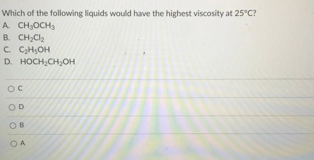 Which of the following liquids would have the highest viscosity at 25°C?
A. CH3OCH3
B. CH2CI2
C. C2H5OH
D. HOCH2CH2ОН
O C
O D
O A
