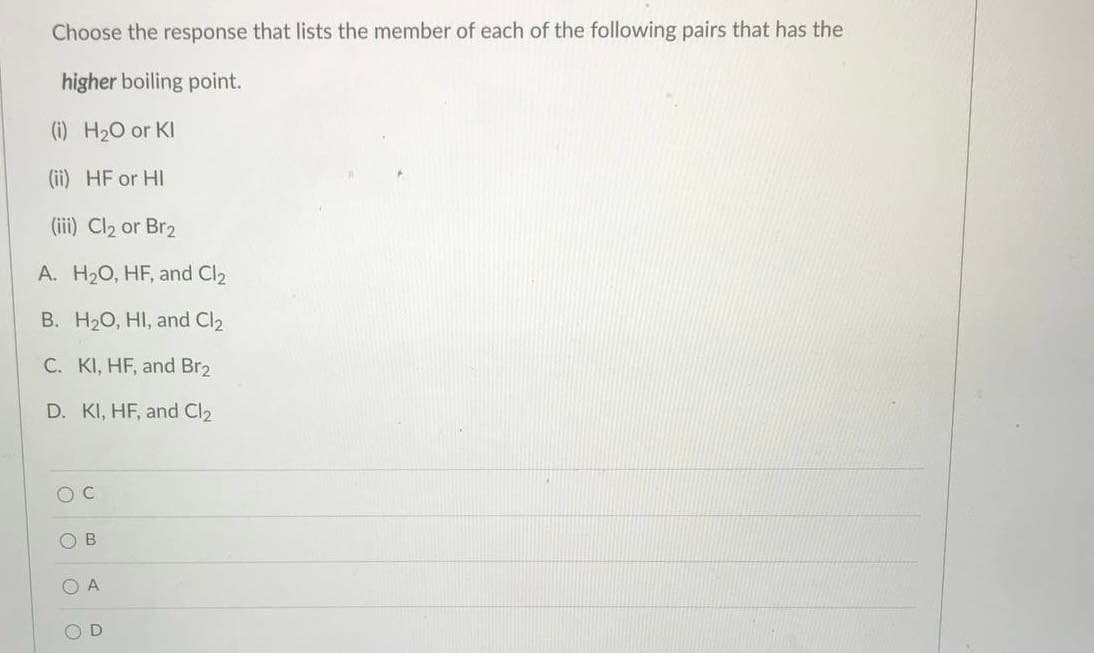 Choose the response that lists the member of each of the following pairs that has the
higher boiling point.
(i) H2O or KI
(ii) HF or HI
(iii) Cl2 or Br2
A. H20, HF, and Cl2
B. H20, HI, and Cl2
C. KI, HF, and Br2
D. KI, HF, and Cl2
O A
