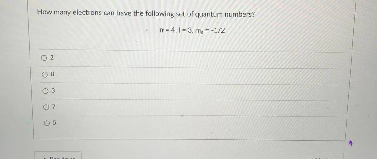 How many electrons can have the following set of quantum numbers?
n= 4, 1 = 3, mg = -1/2
%3D
O 2
8
O 3
O 7
O 5
