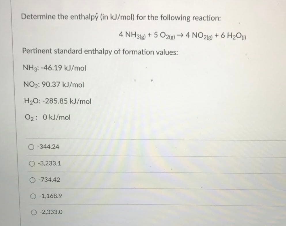 Determine the enthalpy (in kJ/mol) for the following reaction:
4 NH3(g)
+ 5 O2(g)4 NO2g) + 6 H2O)
Pertinent standard enthalpy of formation values:
NH3: -46.19 kJ/mol
NO2: 90.37 kJ/mol
H20: -285.85 kJ/mol
02: 0 kJ/mol
O -344.24
-3,233.1
-734.42
-1,168.9
O -2,333.0
