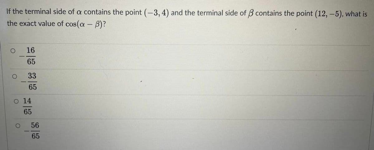 If the terminal side of a contains the point (-3, 4) and the terminal side of B contains the point (12, -5), what is
the exact value of cos(a - B)?
16
65
33
65
o 14
65
56
65
