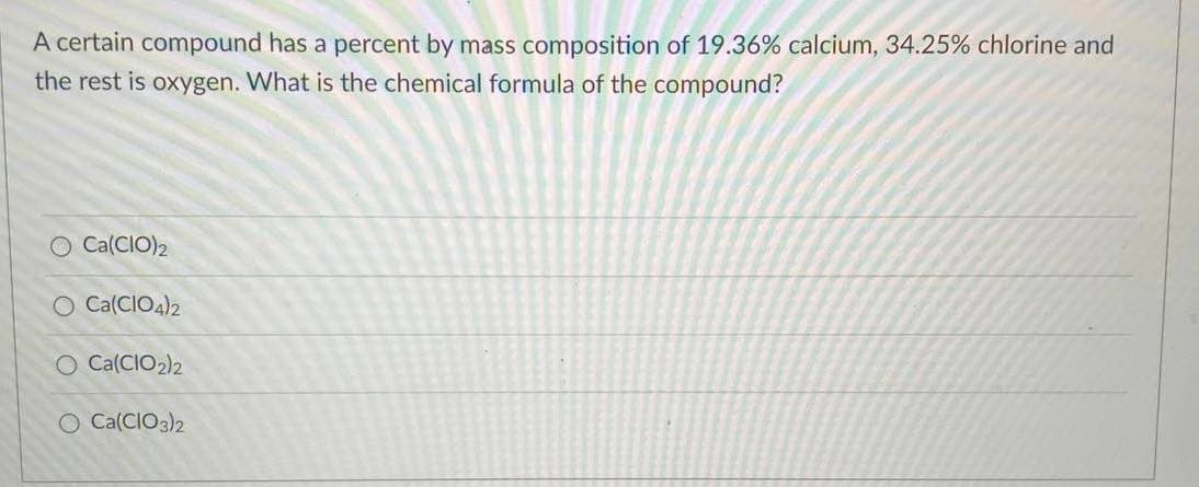 A certain compound has a percent by mass composition of 19.36% calcium, 34.25% chlorine and
the rest is oxygen. What is the chemical formula of the compound?
O Ca(CIO)2
O Ca(CIO4)2
O Ca(CIO2)2
O Ca(CIO3)2
